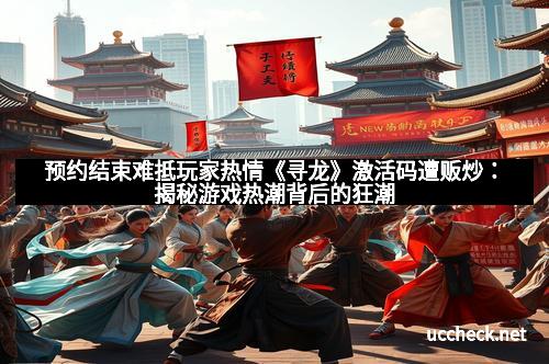 预约结束难抵玩家热情《寻龙》激活码遭贩炒：揭秘游戏热潮背后的狂潮